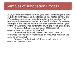 Examples of sulfonation Process
• A 1,3,5-trimethylbenzene solution (143 parts) containing 59.5 parts
of 1,3,5-trimethylbenzene-2-sulfonic acid was heated to 90°C, and
27.4 parts of toluene was added dropwise to the solution. The
resulting solution was maintained at 120°C for 9 hours for reaction.
A sample of the reaction mixture was then collected and analyzed
by the HPLC external standard method with the result given below.
Toluene = 1.4 parts, conversion = 95% (material
consumption, the same as hereinafter).
Toluene-4-sulfonic acid = 40.9 parts, yield based on
consumed toluene = 84% (yield based on consumed material, the
same as hereinafter).
Toluene-2-sulfonic acid = 7.7 parts, yield based on
consumed toluene = 16%.
 