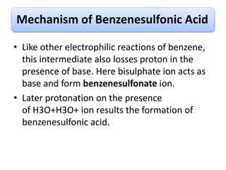 Mechanism of Benzenesulfonic Acid
• Like other electrophilic reactions of benzene,
this intermediate also losses proton in the
presence of base. Here bisulphate ion acts as
base and form benzenesulfonate ion.
• Later protonation on the presence
of H3O+H3O+ ion results the formation of
benzenesulfonic acid.
 