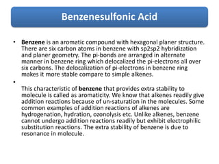 Benzenesulfonic Acid
• Benzene is an aromatic compound with hexagonal planer structure.
There are six carbon atoms in benzene with sp2sp2 hybridization
and planer geometry. The pi-bonds are arranged in alternate
manner in benzene ring which delocalized the pi-electrons all over
six carbons. The delocalization of pi-electrons in benzene ring
makes it more stable compare to simple alkenes.
•
This characteristic of benzene that provides extra stability to
molecule is called as aromaticity. We know that alkenes readily give
addition reactions because of un-saturation in the molecules. Some
common examples of addition reactions of alkenes are
hydrogenation, hydration, ozonolysis etc. Unlike alkenes, benzene
cannot undergo addition reactions readily but exhibit electrophilic
substitution reactions. The extra stability of benzene is due to
resonance in molecule.
 