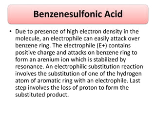 Benzenesulfonic Acid
• Due to presence of high electron density in the
molecule, an electrophile can easily attack over
benzene ring. The electrophile (E+) contains
positive charge and attacks on benzene ring to
form an arenium ion which is stabilized by
resonance. An electrophilic substitution reaction
involves the substitution of one of the hydrogen
atom of aromatic ring with an electrophile. Last
step involves the loss of proton to form the
substituted product.
 