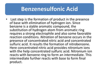 Benzenesulfonic Acid
• Last step is the formation of product in the presence
of base with elimination of hydrogen ion. Since
benzene is a stable aromatic compound, the
substitution of hydrogen atom from aromatic ring
requires a strong electrophile and also some favorable
reaction conditions. Nitration of benzene occurs in the
presence of concentrated nitric acid and concentrated
sulfuric acid. It results the formation of nitrobenzene.
Here concentrated nitric acid provides nitronium ions
with the help concentrated sulfuric acid. Nitronium ion
reacts with benzene ring to form an intermediate. This
intermediate further reacts with base to form final
product.
 