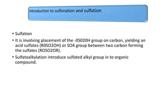 • Sulfation
• It is involving placement of the -0S020H group on carbon, yielding an
acid sulfates (R0SO2OH) or SO4 group between two carbon forming
the sulfates (ROSO2OR).
• Sulfatoalkylation introduce sulfated alkyl group in to organic
compound.
 