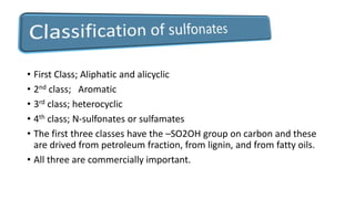 • First Class; Aliphatic and alicyclic
• 2nd class; Aromatic
• 3rd class; heterocyclic
• 4th class; N-sulfonates or sulfamates
• The first three classes have the –SO2OH group on carbon and these
are drived from petroleum fraction, from lignin, and from fatty oils.
• All three are commercially important.
 