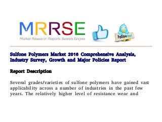 Sulfone Polymers Market 2016 Comprehensive Analysis,
Industry Survey, Growth and Major Policies Report
Report Description
Several grades/varieties of sulfone polymers have gained vast
applicability across a number of industries in the past few
years. The relatively higher level of resistance wear and
 