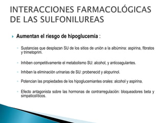  Aumentan el riesgo de hipoglucemia :
◦ Sustancias que desplazan SU de los sitios de unión a la albúmina: aspirina, fibratos
y trimetoprim.
◦ Inhiben competitivamente el metabolismo SU: alcohol, y anticoagulantes.
◦ Inhiben la eliminación urinarias de SU: probenecid y alopurinol.
◦ Potencian las propiedades de los hipoglucemiantes orales: alcohol y aspirina.
◦ Efecto antagonista sobre las hormonas de contrarregulación: bloqueadores beta y
simpaticolíticos.
 