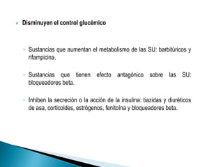  Disminuyen el control glucémico
◦ Sustancias que aumentan el metabolismo de las SU: barbitúricos y
rifampicina.
◦ Sustancias que tienen efecto antagónico sobre las SU:
bloqueadores beta.
◦ Inhiben la secreción o la acción de la insulina: tiazidas y diuréticos
de asa, corticoides, estrógenos, fenitoína y bloqueadores beta.
 