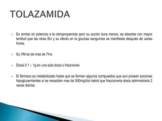  Es similar en potencia a la cloropropamida pero su acción dura menos, se absorbe con mayor
lentitud que las otras SU y su efecto en la glucosa sanguínea se manifiesta después de varias
horas.
 Su VM es de mas de 7hrs
 Dosis 0.1 – 1g en una sola dosis o fracciones
 El fármaco es metabolizado hasta que se forman algunos compuestos que aun poseen acciones
hipoglucemiantes si se necesitan mas de 500mg/día habrá que fraccionarla dosis administrarla 2
veces diarias.
 