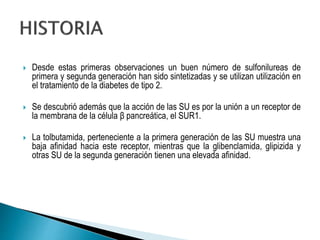  Desde estas primeras observaciones un buen número de sulfonilureas de
primera y segunda generación han sido sintetizadas y se utilizan utilización en
el tratamiento de la diabetes de tipo 2.
 Se descubrió además que la acción de las SU es por la unión a un receptor de
la membrana de la célula β pancreática, el SUR1.
 La tolbutamida, perteneciente a la primera generación de las SU muestra una
baja afinidad hacia este receptor, mientras que la glibenclamida, glipizida y
otras SU de la segunda generación tienen una elevada afinidad.
 