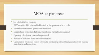 MOA at pancreas
• SU block the SU receptor
• ATP sensitive K+ channel is blocked in the pancreatic beta cells
• Inward movement of potassium restricted
• Intracellular potassium falls and membrane partially depolarized
• Opening of calcium channel augmented
• Release of calcium from intracellular stores
• Calcium ion promotes fusion of insulin containing intracellular granules with plasma
membrane and exocytosis
 