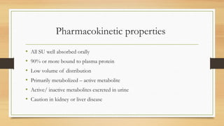 Pharmacokinetic properties
• All SU well absorbed orally
• 90% or more bound to plasma protein
• Low volume of distribution
• Primarily metabolized – active metabolite
• Active/ inactive metabolites excreted in urine
• Caution in kidney or liver disease
 