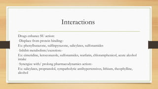 Interactions
Drugs enhance SU action:
-Displace from protein binding:-
Ex: phenylbutazone, sulfinpyrazone, salicylates, sulfonamides
-Inhibit metabolism/excretion:-
Ex: cimetidine, ketoconazole, sulfonamides, warfarin, chloramphenicol, acute alcohol
intake
-Synergize with/ prolong pharmacodynamics action:-
Ex: salicylates, propranolol, sympatholytic antihypertensives, lithium, theophylline,
alcohol
 