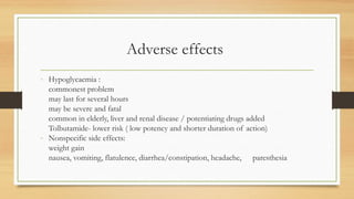 Adverse effects
- Hypoglycaemia :
commonest problem
may last for several hours
may be severe and fatal
common in elderly, liver and renal disease / potentiating drugs added
Tolbutamide- lower risk ( low potency and shorter duration of action)
- Nonspecific side effects:
weight gain
nausea, vomiting, flatulence, diarrhea/constipation, headache, paresthesia
 