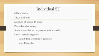 Individual SU
Glibenclamide :
T1/2: 2-4 hours
Duration of action: 24 hours
Potent but slow acting
Active metabolite and sequestration in beta cells
Dose – initially 5mg daily
adjust dose according to response
max 15mg/day
 