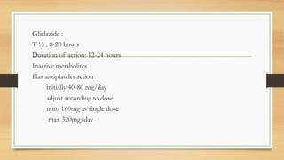 Gliclazide :
T ½ : 8-20 hours
Duration of action: 12-24 hours
Inactive metabolites
Has antiplatelet action
initially 40-80 mg/day
adjust according to dose
upto 160mg as single dose
max 320mg/day
 