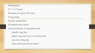 Glimepiride:
T ½ : 5-7 hours
Duration of action: 24 hours
Long acting
Inactive metabolites
Extrapancreatic action
Lower incidence of hypoglycaemia
initially 1mg/day
adjust 1mg each step 1-2 wk intervals
max dose 6mg/day
taken with meal/short before
 