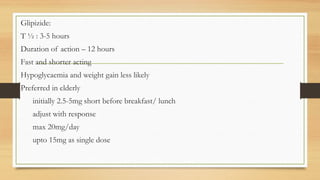 Glipizide:
T ½ : 3-5 hours
Duration of action – 12 hours
Fast and shorter acting
Hypoglycaemia and weight gain less likely
Preferred in elderly
initially 2.5-5mg short before breakfast/ lunch
adjust with response
max 20mg/day
upto 15mg as single dose
 