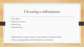 Choosing a sulfonylurea
• Side effects
• Duration of action
• Patient’s age
• Renal function
- Glibenclamide a longer acting one and should be avoided in elderly
- Shorter acting gliclazide and tolbutamide are alternatives
 