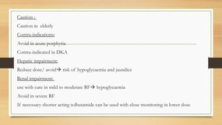 Caution :
Caution in elderly
Contra-indications:
Avoid in acute porphyria
Contra-indicated in DKA
Hepatic impairment:
Reduce dose/ avoid risk of hypoglycaemia and jaundice
Renal impairment:
use with care in mild to moderate RF hypoglycaemia
Avoid in severe RF
If necessary shorter acting tolbutamide can be used with close monitoring in lower dose
 