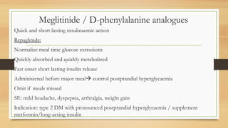 Meglitinide / D-phenylalanine analogues
Quick and short lasting insulinaemic action
Repaglinide:
Normalize meal time glucose extrusions
Quickly absorbed and quickly metabolized
Fast onset short lasting insulin release
Administered before major meal control postprandial hyperglycaemia
Omit if meals missed
SE: mild headache, dyspepsia, arthralgia, weight gain
Indication: type 2 DM with pronounced postprandial hyperglycaemia / supplement
metformin/long-acting insulin
 