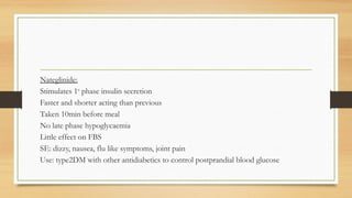 Nateglinide:
Stimulates 1st
phase insulin secretion
Faster and shorter acting than previous
Taken 10min before meal
No late phase hypoglycaemia
Little effect on FBS
SE: dizzy, nausea, flu like symptoms, joint pain
Use: type2DM with other antidiabetics to control postprandial blood glucose
 