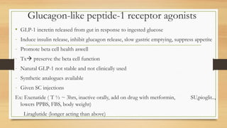 Glucagon-like peptide-1 receptor agonists
• GLP-1 incretin released from gut in response to ingested glucose
- Induce insulin release, inhibit glucagon release, slow gastric emptying, suppress appetite
- Promote beta cell health aswell
- Tx preserve the beta cell function
- Natural GLP-1 not stable and not clinically used
- Synthetic analogues available
- Given SC injections
Ex: Exenatide ( T ½ ~ 3hrs, inactive orally, add on drug with metformin, SU,pioglit..,
lowers PPBS, FBS, body weight)
Liraglutide (longer acting than above)
 