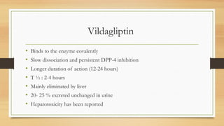 Vildagliptin
• Binds to the enzyme covalently
• Slow dissociation and persistent DPP-4 inhibition
• Longer duration of action (12-24 hours)
• T ½ : 2-4 hours
• Mainly eliminated by liver
• 20- 25 % excreted unchanged in urine
• Hepatotoxicity has been reported
 
