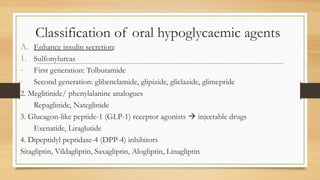 Classification of oral hypoglycaemic agents
A. Enhance insulin secretion:
1. Sulfonylureas
- First generation: Tolbutamide
- Second generation: glibenclamide, glipizide, gliclazide, glimepride
2. Meglitinide/ phenylalanine analogues
Repaglinide, Nateglinide
3. Glucagon-like peptide-1 (GLP-1) receptor agonists  injectable drugs
Exenatide, Liraglutide
4. Dipeptidyl peptidase-4 (DPP-4) inhibitors
Sitagliptin, Vildagliptin, Saxagliptin, Alogliptin, Linagliptin
 