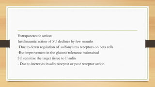 Extrapancreatic action:
Insulinaemic action of SU declines by few months
-Due to down regulation of sulfonylurea receptors on beta cells
-But improvement in the glucose tolerance maintained
SU sensitize the target tissue to Insulin
- Due to increases insulin receptor or post receptor action
 