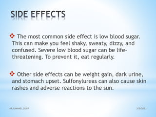  The most common side effect is low blood sugar.
This can make you feel shaky, sweaty, dizzy, and
confused. Severe low blood sugar can be life-
threatening. To prevent it, eat regularly.
 Other side effects can be weight gain, dark urine,
and stomach upset. Sulfonylureas can also cause skin
rashes and adverse reactions to the sun.
3/5/2021
ARJUMAND, SUCP
 