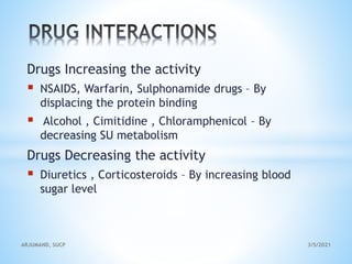 Drugs Increasing the activity
 NSAIDS, Warfarin, Sulphonamide drugs – By
displacing the protein binding
 Alcohol , Cimitidine , Chloramphenicol – By
decreasing SU metabolism
Drugs Decreasing the activity
 Diuretics , Corticosteroids – By increasing blood
sugar level
3/5/2021
ARJUMAND, SUCP
 