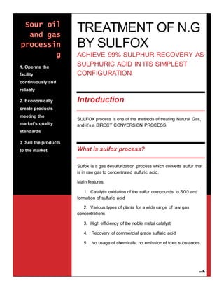 Dr. Rania Farouq Abdou
1
TREATMENT OF N.G
BY SULFOX
ACHIEVE 99% SULPHUR RECOVERY AS
SULPHURIC ACID IN ITS SIMPLEST
CONFIGURATION.
Introduction
SULFOX process is one of the methods of treating Natural Gas,
and it’s a DIRECT CONVERSION PROCESS.
What is sulfox process?
Sulfox is a gas desulfurization process which converts sulfur that
is in raw gas to concentrated sulfuric acid.
Main features:
1. Catalytic oxidation of the sulfur compounds to SO3 and
formation of sulfuric acid
2. Various types of plants for a wide range of raw gas
concentrations
3. High efficiency of the noble metal catalyst
4. Recovery of commercial grade sulfuric acid
5. No usage of chemicals, no emission of toxic substances.
1. Operate the
facility
continuously and
reliably
2. Economically
create products
meeting the
market’s quality
standards
3 .Sell the products
to the market
 