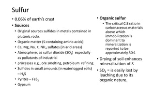 Sulfur
• 0.06% of earth’s crust
• Sources
• Original sources sulfides in metals contained in
plutonic rocks
• Organic matter (S-containing amino acids)
• Ca, Mg, Na, K, NH4 sulfates (in arid areas)
• Atmosphere, as sulfur dioxide (SO2) especially
as pollutants of industrial
• processes e.g., ore smelting, petroleum refining.
• Sulfides in small amounts (in waterlogged soils)
– H2S
• Pyrites – FeS2
• Gypsum
• Organic sulfur
• The critical C:S ratio in
carbonaceous materials
above which
immobilization is
dominant to
mineralization is
reported to be
approximately 50:1
• Drying of soil enhances
mineralization of S
• SO4 = is easily lost by
leaching due to its
organic nature.
 