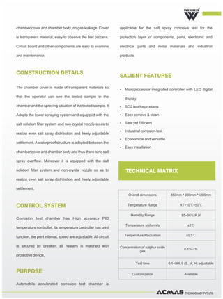 TECHNOCRACY PVT. LTD.
chamber cover and chamber body, no gas leakage. Cover
is transparent material, easy to observe the test process.
Circuit board and other components are easy to examine
and maintenance.
The chamber cover is made of transparent materials so
that the operator can see the tested sample in the
chamber and the spraying situation of the tested sample. It
Adopts the tower spraying system and equipped with the
salt solution filter system and non-crystal nozzle so as to
realize even salt spray distribution and freely adjustable
settlement. A waterproof structure is adopted between the
chamber cover and chamber body and thus there is no salt
spray overflow. Moreover it is equipped with the salt
solution filter system and non-crystal nozzle so as to
realize even salt spray distribution and freely adjustable
settlement.
CONSTRUCTION DETAILS
CONTROL SYSTEM
PURPOSE
SALIENT FEATURES
Corrosion test chamber has High accuracy PID
temperature controller. Its temperature controller has print
function, the print interval, speed are adjustable. All circuit
is secured by breaker; all heaters is matched with
protective device,
Automobile accelerated corrosion test chamber is
applicable for the salt spray corrosive test for the
protection layer of components, parts, electronic and
electrical parts and metal materials and industrial
products.
R
TECHNICAL MATRIX
Overall dimensions 850mm * 900mm *1200mm
Temperature Range RT+10℃~50℃
Humidity Range 85~95% R.H
Temperature uniformity ±2℃
Temperature Fluctuation ±0.5℃
Concentration of sulphur oxide
gas
0.1%-1%
Test time 0.1~999.9 (S, M, H) adjustable
Customization Available
Ÿ Microprocessor integrated controller with LED digital
display.
Ÿ SO2 test for products
Ÿ Easy to move & clean
Ÿ Safe yet Efficient
Ÿ Industrial corrosion test
Ÿ Economical and versatile
Ÿ Easy installation
 