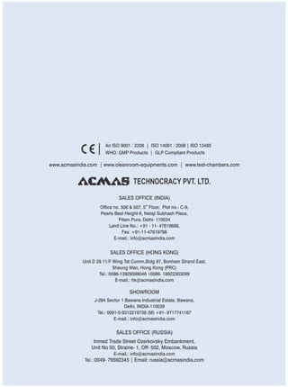 SALES OFFICE (HONG KONG)
SHOWROOM
SALES OFFICE (RUSSIA)
Unit D 28 11/F Wing Tat Comm,Bidg 97, Bonham Strand East,
Sheung Wan, Hong Kong (PRC)
Tel.: 0086-13929598046 0086- 18922303099
E-mail.: hk@acmasindia.com
J-284 Sector 1 Bawana Industrial Estate, Bawana,
Delhi, INDIA-110039
Tel.: 0091-0-9312219738 (M) +91- 9717741167
E-mail.: info@acmasindia.com
Inmed Trade Street Ozerkovsky Embankment,
Unit No 50, Straine- 1, Off- 502, Moscow, Russia
E-mail.: info@acmasindia.com
Tel.: 0049- 79592345 | Email: russia@acmasindia.com
TECHNOCRACY PVT. LTD.
www.acmasindia.com | www.cleanroom-equipments.com | www.test-chambers.com
An ISO 9001 : 2208 | ISO 14001 : 2008 | ISO 13485
WHO: GMP Products | GLP Compliant Products
SALES OFFICE (INDIA)
th
Office no. 506 & 507, 5 Floor, Plot no.- C-9,
Pearls Best Height-II, Netaji Subhash Place,
Pitam Pura, Delhi- 110034
Land Line No.: +91 - 11- 47619688,
Fax: +91-11-47619788
E-mail.: info@acmasindia.com
 