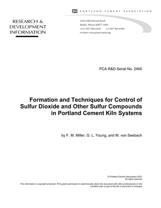 PCA R&D Serial No. 2460
Formation and Techniques for Control of
Sulfur Dioxide and Other Sulfur Compounds
in Portland Cement Kiln Systems
by F. M. Miller, G. L. Young, and M. von Seebach
© Portland Cement Association 2001
All rights reserved
This information is copyright protected. PCA grants permission to electronically share this document with other professionals on the
condition that no part of the file or document is changed
 