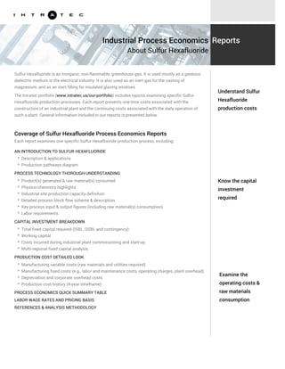 Know the capital
investment
required
Examine the
operating costs &
raw materials
consumption
Sulfur Hexafluoride is an inorganic, non-flammable, greenhouse gas. It is used mostly as a gaseous
dielectric medium in the electrical industry. It is also used as an inert gas for the casting of
magnesium, and as an inert filling for insulated glazing windows.
The Intratec portfolio (www.intratec.us/our-portfolio) includes reports examining specific Sulfur
Hexafluoride production processes. Each report presents one-time costs associated with the
construction of an industrial plant and the continuing costs associated with the daily operation of
such a plant. General information included in our reports is presented below.
AN INTRODUCTION TO SULFUR HEXAFLUORIDE
PROCESS TECHNOLOGY THOROUGH UNDERSTANDING
* Description & applications
* Production pathways diagram
* Product(s) generated & raw material(s) consumed
* Physico-chemistry highlights
* Industrial site production capacity definition
* Detailed process block flow scheme & description
* Key process input & output figures (including raw material(s) consumption)
* Labor requirements
CAPITAL INVESTMENT BREAKDOWN
* Total fixed capital required (ISBL, OSBL and contingency)
* Working capital
* Costs incurred during industrial plant commissioning and start-up
* Multi-regional fixed capital analysis
PRODUCTION COST DETAILED LOOK
* Manufacturing variable costs (raw materials and utilities required)
* Manufacturing fixed costs (e.g., labor and maintenance costs, operating charges, plant overhead)
* Depreciation and corporate overhead costs
* Production cost history (4-year timeframe)
Understand Sulfur
Hexafluoride
production costs
Industrial Process Economics
About Sulfur Hexafluoride
Reports
Coverage of Sulfur Hexafluoride Process Economics Reports
Each report examines one specific Sulfur Hexafluoride production process, including:
PROCESS ECONOMICS QUICK SUMMARY TABLE
LABOR WAGE RATES AND PRICING BASIS
REFERENCES & ANALYSIS METHODOLOGY
 