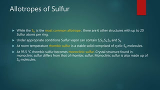 Allotropes of Sulfur
 While the S8 is the most common allotrope , there are 6 other structures with up to 20
Sulfur atoms per ring.
 Under appropriate conditions Sulfur vapor can contain S,S2,S4,S6 and S8.
 At room temperature rhombic sulfur is a stable solid comprised of cyclic S8 molecules.
 At 95.5 °C rhombic sulfur becomes monoclinic sulfur. Crystal structure found in
monoclinic sulfur differs from that of rhombic sulfur. Monoclinic sulfur is also made up of
S8 molecules.
 