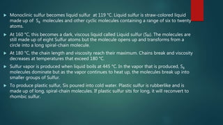  Monoclinic sulfur becomes liquid sulfur at 119 °C. Liquid sulfur is straw-colored liquid
made up of S8 molecules and other cyclic molecules containing a range of six to twenty
atoms.
 At 160 °C, this becomes a dark, viscous liquid called Liquid sulfur (Sμ). The molecules are
still made up of eight Sulfur atoms but the molecule opens up and transforms from a
circle into a long spiral-chain molecule.
 At 180 °C, the chain length and viscosity reach their maximum. Chains break and viscosity
decreases at temperatures that exceed 180 °C.
 Sulfur vapor is produced when liquid boils at 445 °C. In the vapor that is produced, S8
molecules dominate but as the vapor continues to heat up, the molecules break up into
smaller groups of Sulfur.
 To produce plastic sulfur, Sis poured into cold water. Plastic sulfur is rubberlike and is
made up of long, spiral-chain molecules. If plastic sulfur sits for long, it will reconvert to
rhombic sulfur.
 