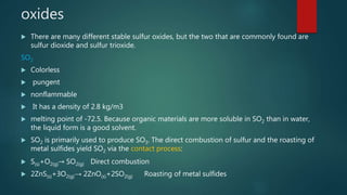 oxides
 There are many different stable sulfur oxides, but the two that are commonly found are
sulfur dioxide and sulfur trioxide.
SO2
 Colorless
 pungent
 nonflammable
 It has a density of 2.8 kg/m3
 melting point of -72.5. Because organic materials are more soluble in SO2 than in water,
the liquid form is a good solvent.
 SO2 is primarily used to produce SO3. The direct combustion of sulfur and the roasting of
metal sulfides yield SO2 via the contact process:
 S(s)+O2(g)→ SO2(g) Direct combustion
 2ZnS(s)+3O2(g)→ 2ZnO(s)+2SO2(g) Roasting of metal sulfides
 