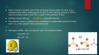SO3
 Sulfur trioxide is another one of the commonly found oxides of sulfur. It is a
colorless liquid with a melting point of 16.9 °C and a density of kg/m3. SO3 is
used to produce sulfuric acid. SO2 is used in the synthesis of SO3:
 2SO2(g)+O2(g)⇌2SO3(g) Exothermic, reversible reaction
 This reaction needs a catalyst to be completed in a reasonable amount of time
with V2O5 is the catalyst most commonly used.
H2S
 Hydrogen sulfide, H2S is a diprotic acid. The equilibria below,
H2S⇌HS−+H+
HS−⇌S2−+H+
 