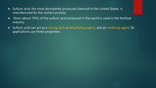  Sulfuric acid, the most abundantly produced chemical in the United States, is
manufactured by the contact process.
 Most (about 70%) of the sulfuric acid produced in the world is used in the fertilizer
industry.
 Sulfuric acid can act as a strong acid, a dehydrating agent, and an oxidizing agent. Its
applications use these properties.
 