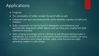 Applications
 Fungicide
 The vulcanization of rubber includes the use of sulfur as well.
 Cellophane and rayon are produced with carbon disulfide, a product of sulfur and
methane.
 Sulfur compounds can also be found in detergents, acne treatments, and
agrichemicals. Magnesium sulfate (epsom salt) has many uses, ranging from bath
additives to exfoliants.
 Sulfur is being increasingly used as a fertilizer as well. Because standard sulfur is
hydrophobic, it is covered with a surfactant by bacteria before oxidation can occur.
Sulfur is therefore a slow-release fertilizer. Lastly, sulfur functions as a light-
generating medium in sulfur lamps.
 