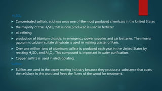 H2SO4
 Concentrated sulfuric acid was once one of the most produced chemicals in the United States
 the majority of the H2SO4 that is now produced is used in fertilizer.
 oil refining
 production of titanium dioxide, in emergency power supplies and car batteries. The mineral
gypsum is calcium sulfate dihydrate is used in making plaster of Paris.
 Over one million tons of aluminum sulfate is produced each year in the United States by
reacting H2SO4 and Al2O3. This compound is important in water purification.
 Copper sulfate is used in electroplating.
Sulfites
 Sulfites are used in the paper making industry because they produce a substance that coats
the cellulose in the word and frees the fibers of the wood for treatment.
 