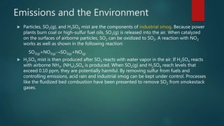 Emissions and the Environment
 Particles, SO2(g), and H2SO4 mist are the components of industrial smog. Because power
plants burn coal or high-sulfur fuel oils, SO2(g) is released into the air. When catalyzed
on the surfaces of airborne particles, SO2 can be oxidized to SO3. A reaction with NO2
works as well as shown in the following reaction:
SO2(g)+NO2(g)→SO3(g)+NO(g)
 H2SO4 mist is then produced after SO3 reacts with water vapor in the air. If H2SO4 reacts
with airborne NH3, (NH4)2SO4 is produced. When SO2(g) and H2SO4 reach levels that
exceed 0.10 ppm, they are potentially harmful. By removing sulfur from fuels and
controlling emissions, acid rain and industrial smog can be kept under control. Processes
like the fluidized bed combustion have been presented to remove SO2 from smokestack
gases.
 