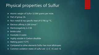Physical properties of Sulfur
 Atomic weight of Sulfur 32.066 grams per mole.
 Part of group 16.
 Non metal & has specific heat of 0.706 Jg-1°C.
 Electron affinity is 200 kJmol-1
 Electronegativity is 2.58.
 Brittle solid.
 Insoluble in water.
 Highly soluble in Carbon disulfide
 Melting point 112°C
 Compared to other elements Sulfur has most allotropes.
 Common oxidation states of sulfur are -2, 0, +4, and +6.
 