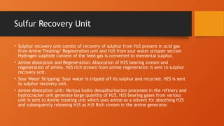 Sulfur Recovery Unit
• Sulphur recovery unit consist of recovery of sulphur from H2S present in acid gas
from Amine Treating/ Regeneration unit and H2S from sour water stripper section
Hydrogen sulphide content of the feed gas is converted to elemental sulphur.
• Amine absorption and Regeneration: Absorption of H2S bearing stream and
regeneration of amine. H2S rich stream from amine regeneration is sent to sulphur
recovery unit.
• Sour Water Stripping: Sour water is tripped off its sulphur and recycled. H2S is sent
to sulphur recovery unit.
• Amine Absorption Unit: Various hydro desuplhurisation processes in the refinery and
hydrocracker unit generate large quantity of H2S. H2S bearing gases from various
unit is sent to Amine treating unit which uses amine as a solvent for absorbing H2S
and subsequently releasing H2S as H2S Rich stream in the amine generator.
 
