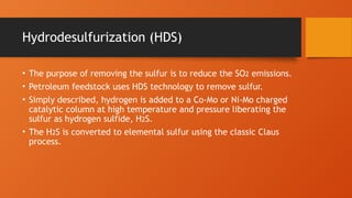Hydrodesulfurization (HDS)
• The purpose of removing the sulfur is to reduce the SO2 emissions.
• Petroleum feedstock uses HDS technology to remove sulfur.
• Simply described, hydrogen is added to a Co-Mo or Ni-Mo charged
catalytic column at high temperature and pressure liberating the
sulfur as hydrogen sulfide, H2S.
• The H2S is converted to elemental sulfur using the classic Claus
process.
 