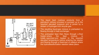 • The liquid feed (various products from a
petroleum refinery process) is pumped up to the
required elevated pressure and is joined by a
stream of hydrogen-rich recycle gas.
• The resulting liquid-gas mixture is preheated by
flowing through a heat exchanger.
• The preheated feed then flows through a fired
heater where the feed mixture is
totally vaporized and heated to the required
elevated temperature before entering the reactor
and flowing through a fixed-bed of catalyst where
the hydrodesulfurization reaction takes place.
 