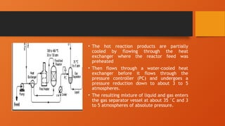 • The hot reaction products are partially
cooled by flowing through the heat
exchanger where the reactor feed was
preheated
• Then flows through a water-cooled heat
exchanger before it flows through the
pressure controller (PC) and undergoes a
pressure reduction down to about 3 to 5
atmospheres.
• The resulting mixture of liquid and gas enters
the gas separator vessel at about 35 °C and 3
to 5 atmospheres of absolute pressure.
 