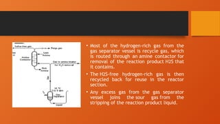 • Most of the hydrogen-rich gas from the
gas separator vessel is recycle gas, which
is routed through an amine contactor for
removal of the reaction product H2S that
it contains.
• The H2S-free hydrogen-rich gas is then
recycled back for reuse in the reactor
section.
• Any excess gas from the gas separator
vessel joins the sour gas from the
stripping of the reaction product liquid.
 